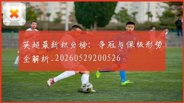 英超最新积分榜:争冠与保级形势全解析_20260529200526