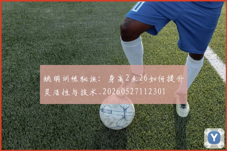 姚明训练秘诀：身高2米26如何提升灵活性与技术_20260527112301