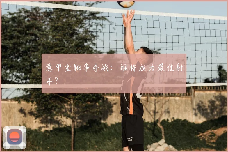 意甲金靴争夺战：谁将成为最佳射手？