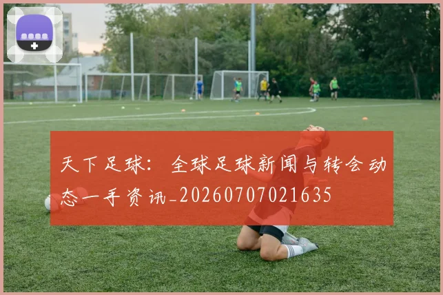 天下足球：全球足球新闻与转会动态一手资讯_20260707021635