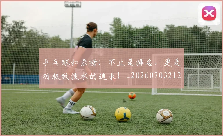 乒乓球扣杀榜:不止是排名,更是对极致技术的追求!_20260703212241