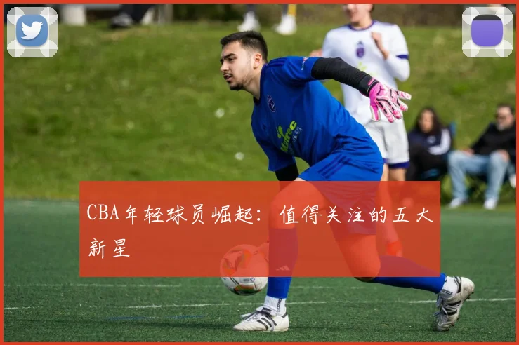 CBA年轻球员崛起：值得关注的五大新星