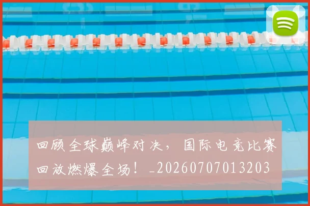 回顾全球巅峰对决,国际电竞比赛回放燃爆全场!_20260707013203