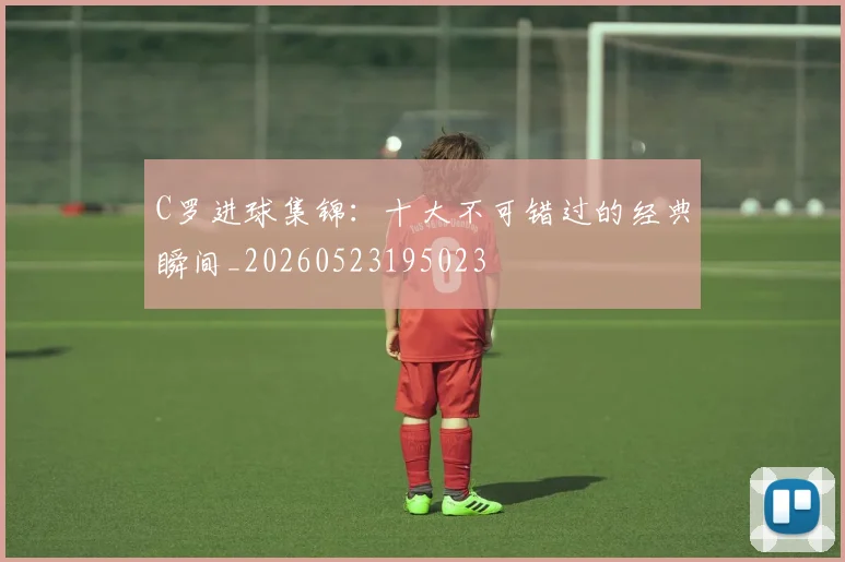 C罗进球集锦：十大不可错过的经典瞬间_20260523195023