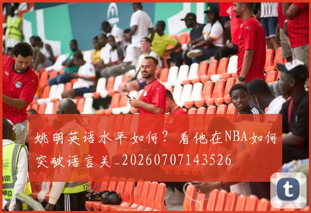 姚明英语水平如何？看他在NBA如何突破语言关_20260707143526
