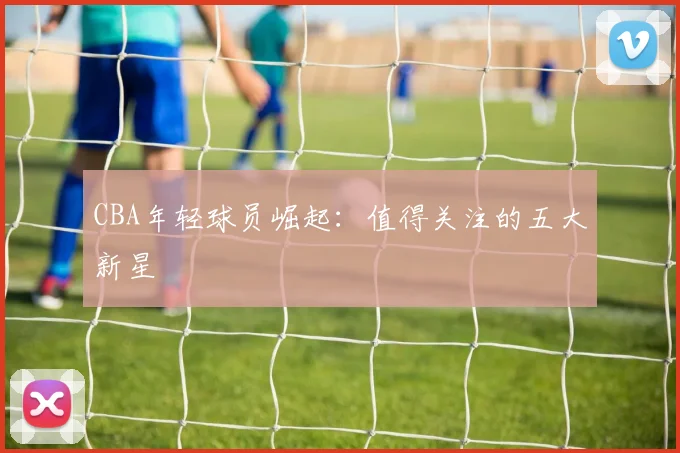CBA年轻球员崛起:值得关注的五大新星