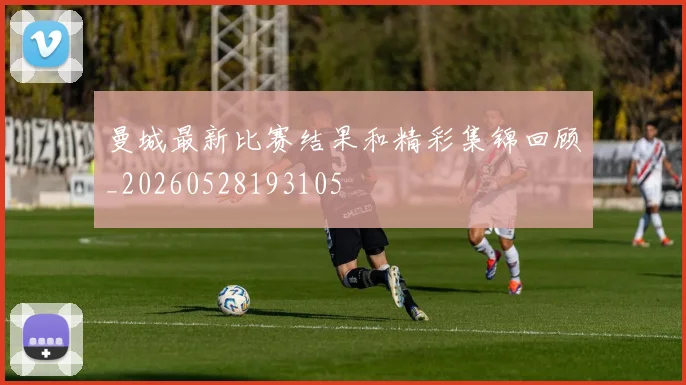 曼城最新比赛结果和精彩集锦回顾_20260528193105