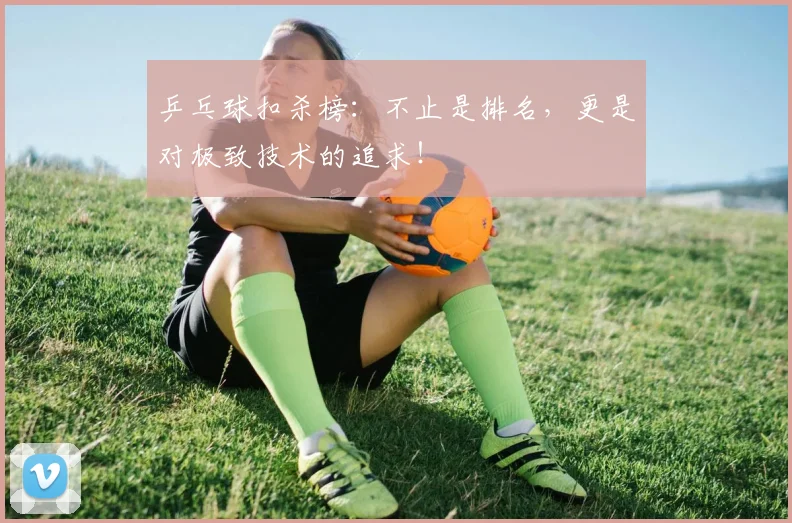 乒乓球扣杀榜：不止是排名，更是对极致技术的追求！