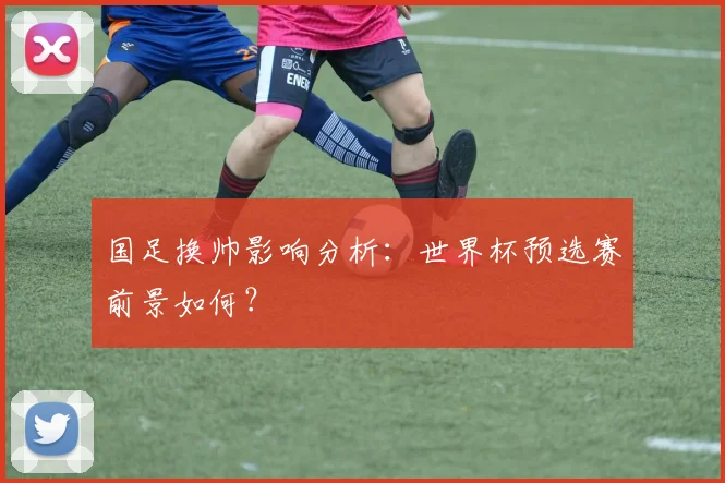 国足换帅影响分析：世界杯预选赛前景如何？