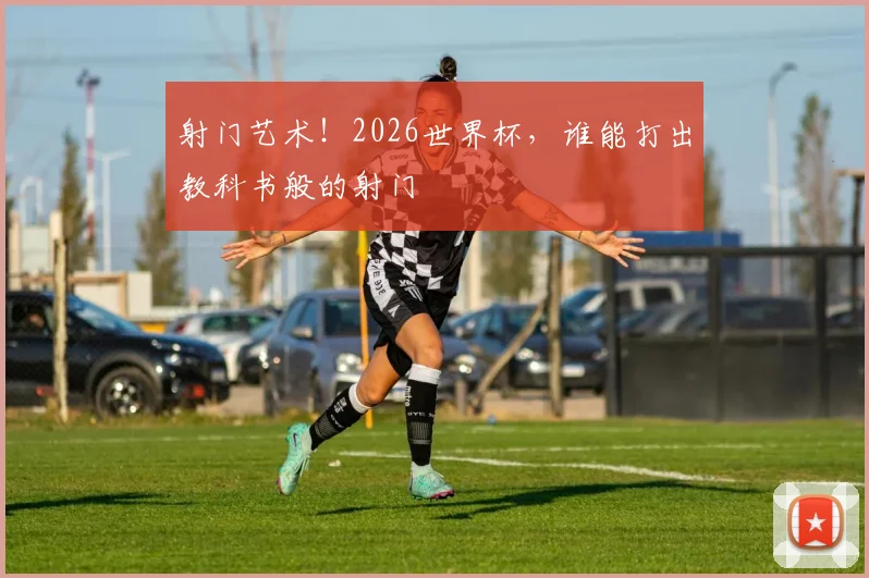 射门艺术！2026世界杯，谁能打出教科书般的射门