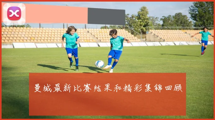 曼城最新比赛结果和精彩集锦回顾