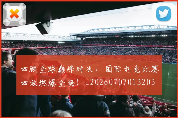 回顾全球巅峰对决，国际电竞比赛回放燃爆全场！_20260707013203
